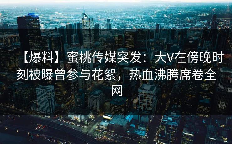 【爆料】蜜桃传媒突发：大V在傍晚时刻被曝曾参与花絮，热血沸腾席卷全网