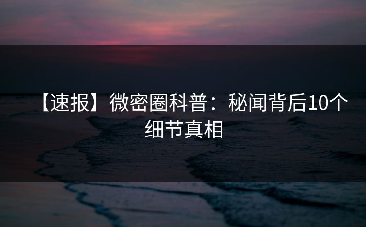 【速报】微密圈科普：秘闻背后10个细节真相