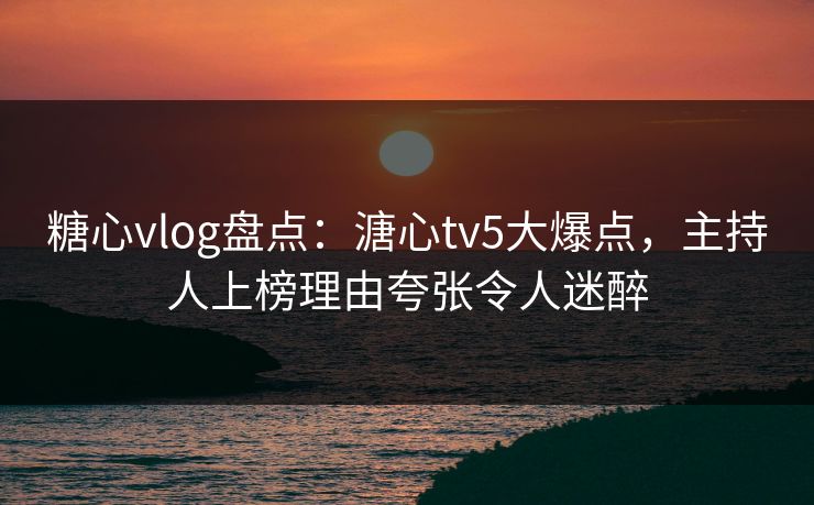 糖心vlog盘点：溏心tv5大爆点，主持人上榜理由夸张令人迷醉