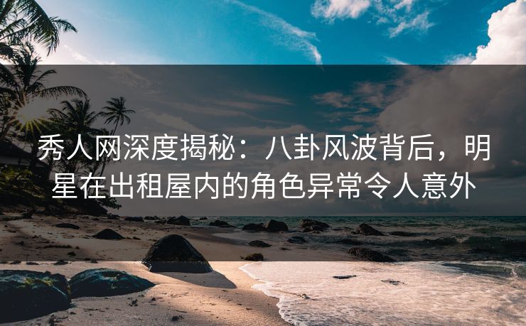 秀人网深度揭秘：八卦风波背后，明星在出租屋内的角色异常令人意外