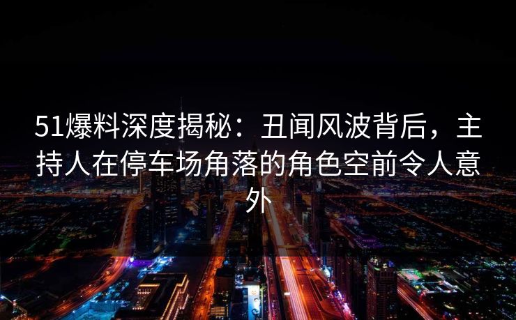 51爆料深度揭秘：丑闻风波背后，主持人在停车场角落的角色空前令人意外