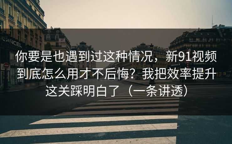你要是也遇到过这种情况，新91视频到底怎么用才不后悔？我把效率提升这关踩明白了（一条讲透）