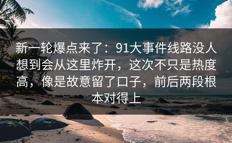 新一轮爆点来了：91大事件线路没人想到会从这里炸开，这次不只是热度高，像是故意留了口子，前后两段根本对得上